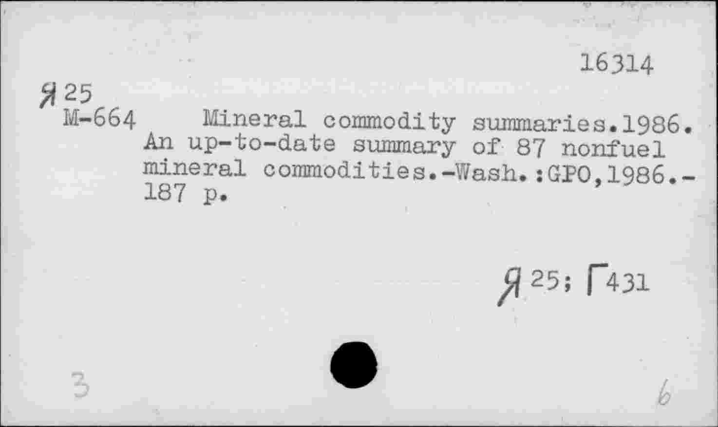 ﻿16314
^25
M-664 Mineral commodity summaries.1986.
An up-to-date summary of 87 nonfuel mineral commodities.-Wash.:GP0.1986.-187 p.	*
ft 25; p431
!o